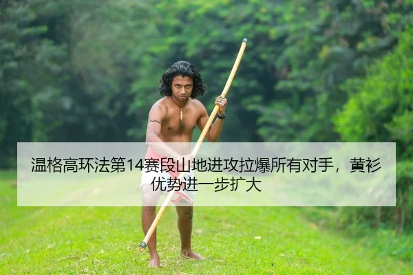 温格高环法第14赛段山地进攻拉爆所有对手，黄衫优势进一步扩大
